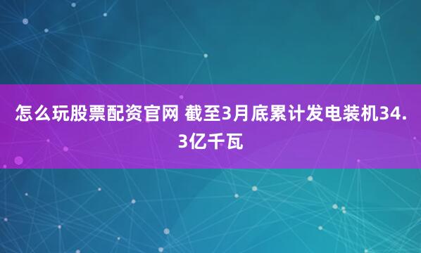 怎么玩股票配资官网 截至3月底累计发电装机34.3亿千瓦