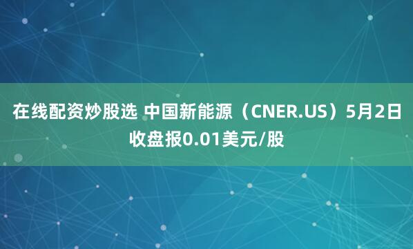 在线配资炒股选 中国新能源（CNER.US）5月2日收盘报0.01美元/股