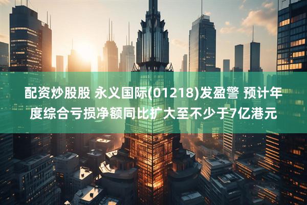 配资炒股股 永义国际(01218)发盈警 预计年度综合亏损净额同比扩大至不少于7亿港元