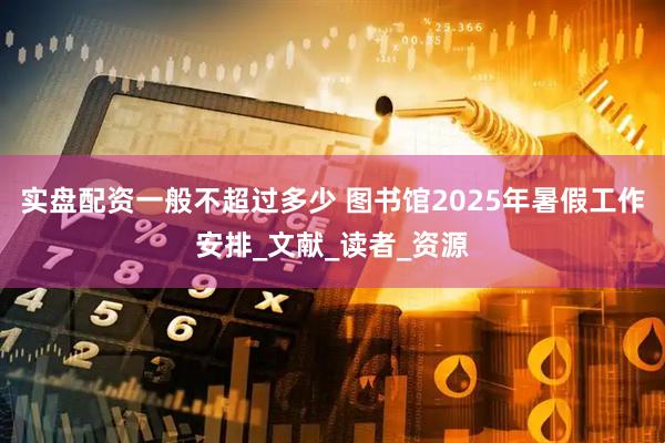 实盘配资一般不超过多少 图书馆2025年暑假工作安排_文献_读者_资源