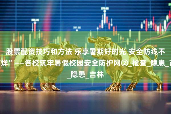股票配资技巧和方法 乐享暑期好时光 安全防线不“打烊”——各校筑牢暑假校园安全防护网②_检查_隐患_吉林