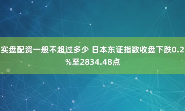 实盘配资一般不超过多少 日本东证指数收盘下跌0.2%至2834.48点
