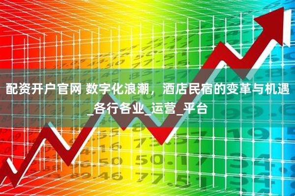 配资开户官网 数字化浪潮，酒店民宿的变革与机遇_各行各业_运营_平台