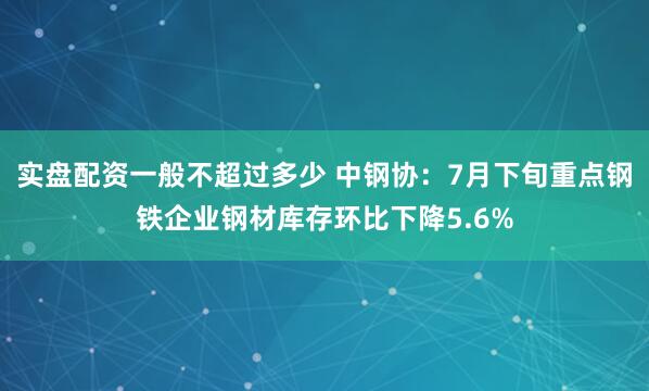 实盘配资一般不超过多少 中钢协：7月下旬重点钢铁企业钢材库存环比下降5.6%