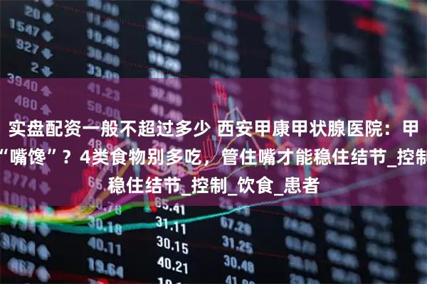 实盘配资一般不超过多少 西安甲康甲状腺医院：甲状腺结节怕“嘴馋”？4类食物别多吃，管住嘴才能稳住结节_控制_饮食_患者