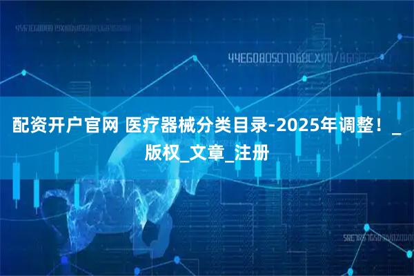 配资开户官网 医疗器械分类目录-2025年调整！_版权_文章_注册