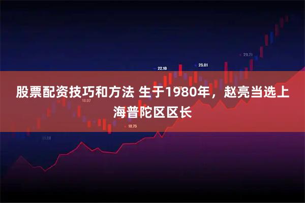 股票配资技巧和方法 生于1980年，赵亮当选上海普陀区区长