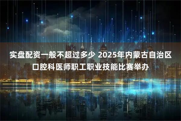 实盘配资一般不超过多少 2025年内蒙古自治区口腔科医师职工职业技能比赛举办