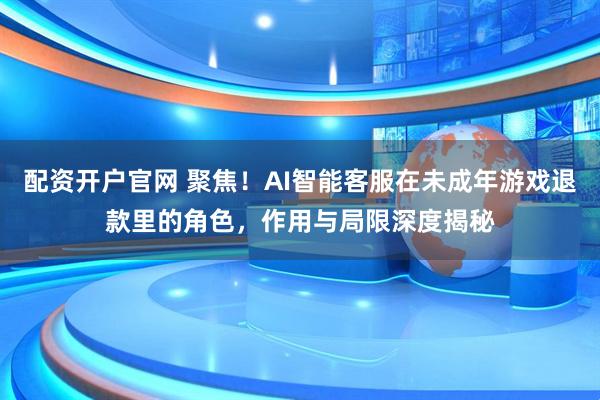 配资开户官网 聚焦！AI智能客服在未成年游戏退款里的角色，作用与局限深度揭秘