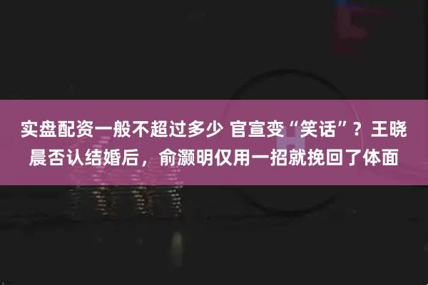 实盘配资一般不超过多少 官宣变“笑话”？王晓晨否认结婚后，俞灏明仅用一招就挽回了体面
