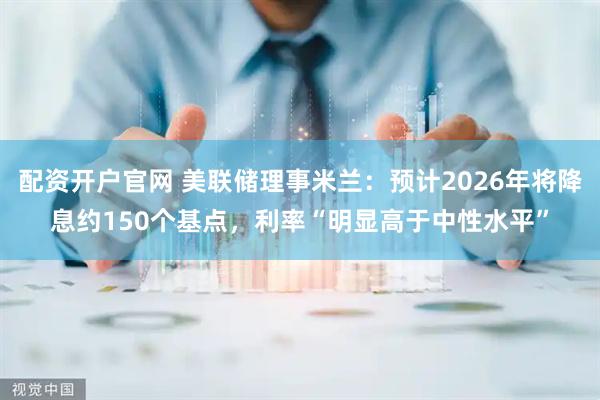 配资开户官网 美联储理事米兰：预计2026年将降息约150个基点，利率“明显高于中性水平”